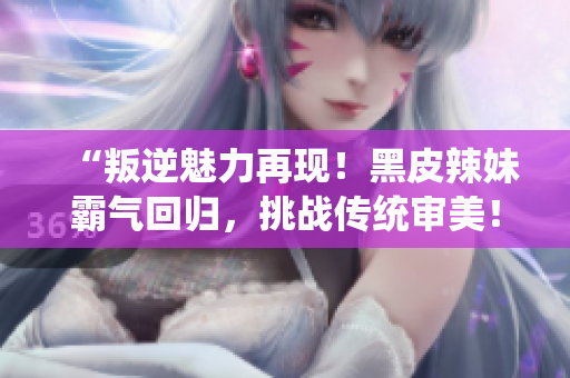 “叛逆魅力再現(xiàn)!黑皮辣妹霸氣回歸,挑戰(zhàn)傳統(tǒng)審美!” “叛逆魅力再現(xiàn)!黑皮辣妹霸氣回歸,挑戰(zhàn)傳統(tǒng)審美!”