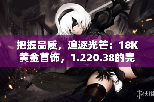 把握品質(zhì)，追逐光芒：18K黃金首飾，1.220.38的完美配比