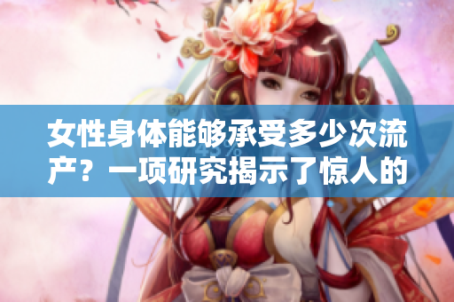 女性身體能夠承受多少次流產？一項研究揭示了驚人的答案