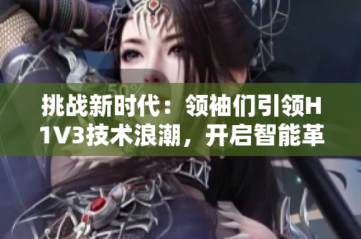 挑戰(zhàn)新時(shí)代：領(lǐng)袖們引領(lǐng)H1V3技術(shù)浪潮，開啟智能革命
