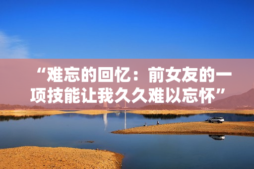 “難忘的回憶：前女友的一項(xiàng)技能讓我久久難以忘懷”