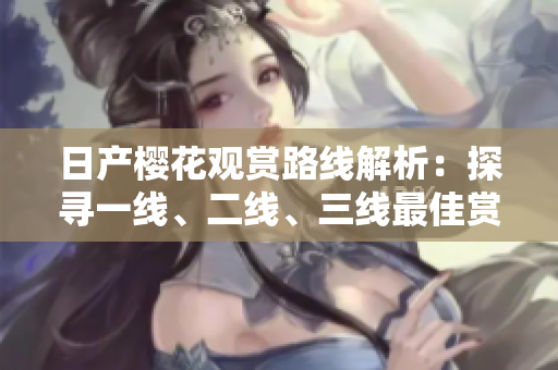 日產(chǎn)櫻花觀賞路線解析：探尋一線、二線、三線最佳賞櫻地