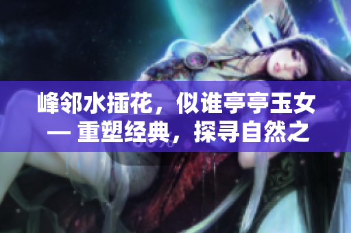 峰鄰水插花,似誰(shuí)亭亭玉女 — 重塑經(jīng)典,探尋自然之美 峰鄰水插花,似誰(shuí)亭亭玉女 — 重塑經(jīng)典,探尋自然之美