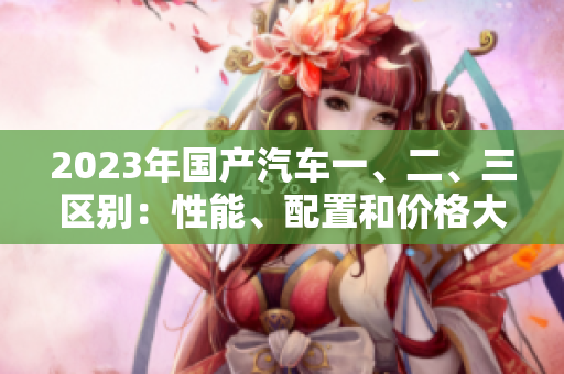 2023年國產(chǎn)汽車一、二、三區(qū)別：性能、配置和價(jià)格大揭秘
