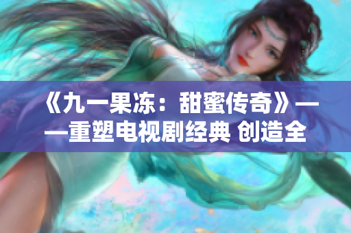 《九一果凍：甜蜜傳奇》——重塑電視劇經(jīng)典 創(chuàng)造全新甜蜜傳奇