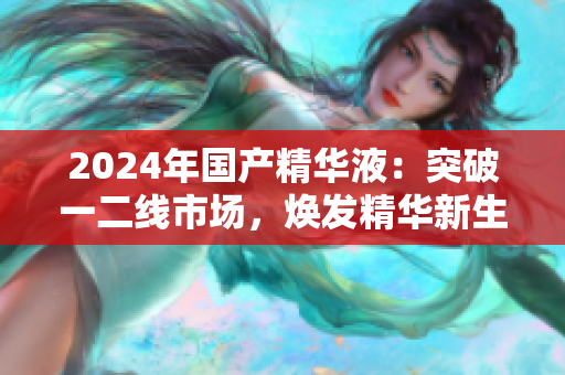 2024年國產(chǎn)精華液:突破一二線市場,煥發(fā)精華新生 2024年國產(chǎn)精華液:突破一二線市場,煥發(fā)精華新生