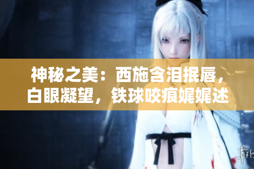 神秘之美：西施含淚抿唇，白眼凝望，鐵球咬痕娓娓述說(shuō)