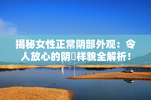 揭秘女性正常陰部外觀(guān)：令人放心的陰脣樣貌全解析！