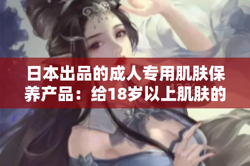 日本出品的成人專用肌膚保養(yǎng)產(chǎn)品：給18歲以上肌膚的完美呵護(hù)