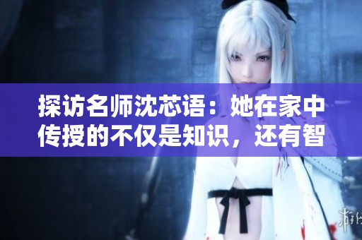 探訪(fǎng)名師沈芯語(yǔ)：她在家中傳授的不僅是知識(shí)，還有智慧與人生