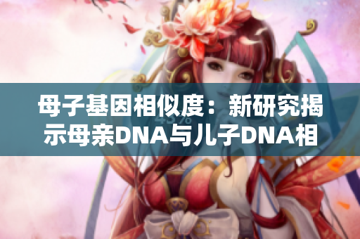 母子基因相似度：新研究揭示母親DNA與兒子DNA相似度高達(dá)99%