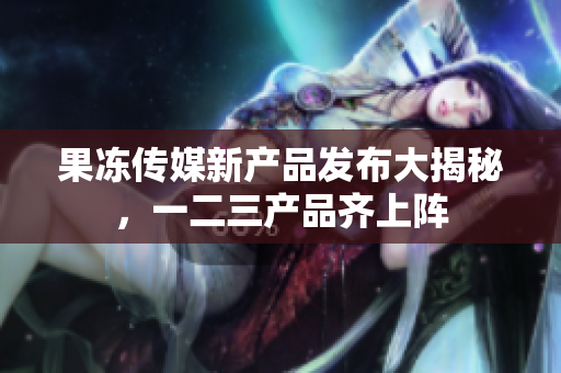 果凍傳媒新產(chǎn)品發(fā)布大揭秘，一二三產(chǎn)品齊上陣