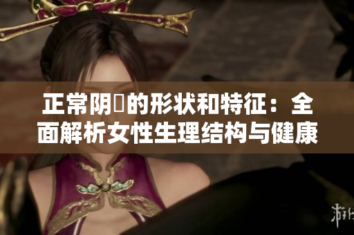 正常陰脣的形狀和特征：全面解析女性生理結(jié)構(gòu)與健康狀況的關(guān)系