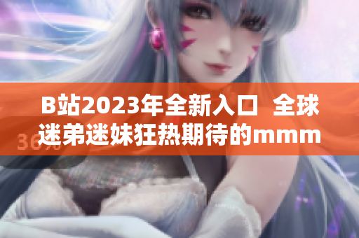 B站2023年全新入口  全球迷弟迷妹狂熱期待的mmm推廣火熱開啟！