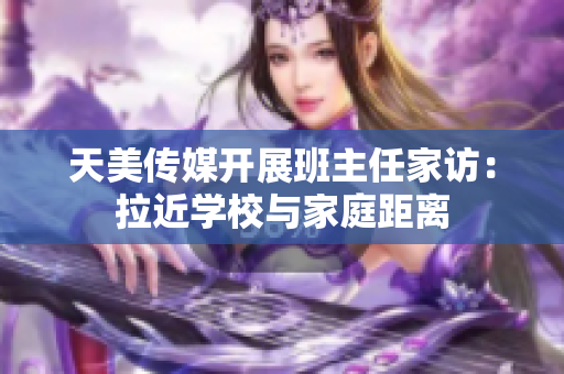 天美傳媒開展班主任家訪：拉近學校與家庭距離