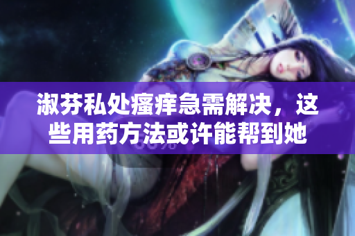 淑芬私處瘙癢急需解決，這些用藥方法或許能幫到她