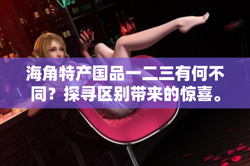 海角特產(chǎn)國品一二三有何不同？探尋區(qū)別帶來的驚喜。