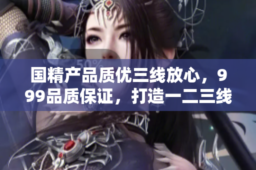 國(guó)精產(chǎn)品質(zhì)優(yōu)三線放心，999品質(zhì)保證，打造一二三線消費(fèi)新風(fēng)尚