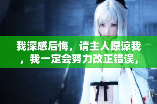 我深感后悔，請主人原諒我，我一定會努力改正錯誤，不再犯同樣的錯