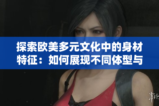 探索歐美多元文化中的身材特征：如何展現(xiàn)不同體型與個性之間的獨特聯(lián)系