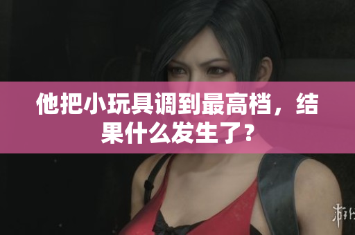 他把小玩具調(diào)到最高檔，結果什么發(fā)生了？