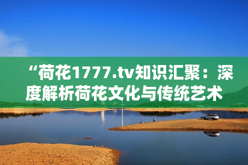 “荷花1777.tv知識匯聚：深度解析荷花文化與傳統(tǒng)藝術(shù)的魅力”