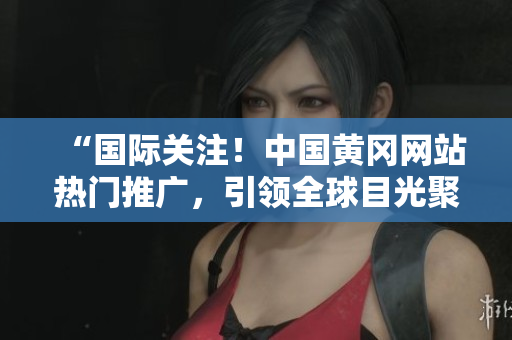 “國(guó)際關(guān)注！中國(guó)黃岡網(wǎng)站熱門推廣，引領(lǐng)全球目光聚焦！