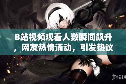 B站視頻觀看人數(shù)瞬間飆升，網(wǎng)友熱情涌動(dòng)，引發(fā)熱議