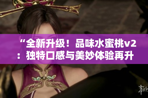 “全新升級(jí)！品味水蜜桃v2：獨(dú)特口感與美妙體驗(yàn)再升級(jí)！”