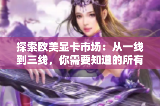 探索歐美顯卡市場(chǎng)：從一線到三線，你需要知道的所有信息
