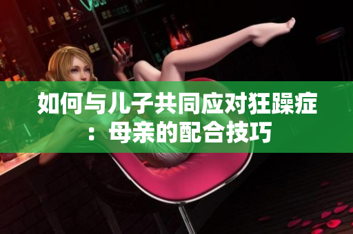 如何與兒子共同應(yīng)對(duì)狂躁癥：母親的配合技巧