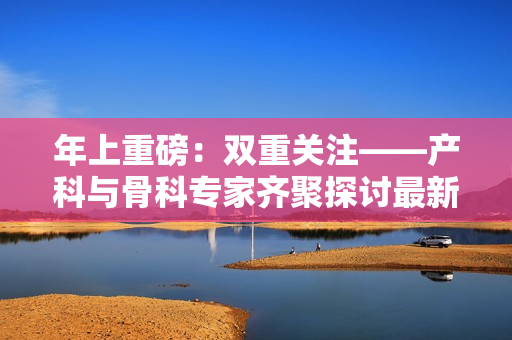 年上重磅:雙重關(guān)注——產(chǎn)科與骨科專家齊聚探討最新進(jìn)展 年上重磅:雙重關(guān)注——產(chǎn)科與骨科專家齊聚探討最新進(jìn)展