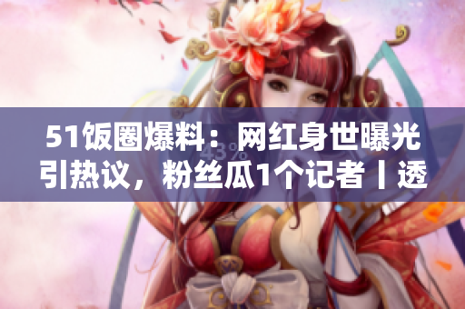51飯圈爆料：網(wǎng)紅身世曝光引熱議，粉絲瓜1個(gè)記者丨透視真相和輿情