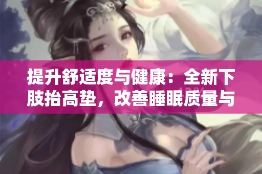 提升舒適度與健康：全新下肢抬高墊，改善睡眠質(zhì)量與腿部疲勞