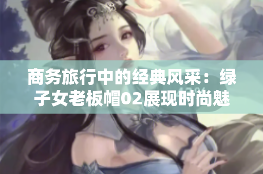 商務(wù)旅行中的經(jīng)典風(fēng)采：綠子女老板帽02展現(xiàn)時尚魅力