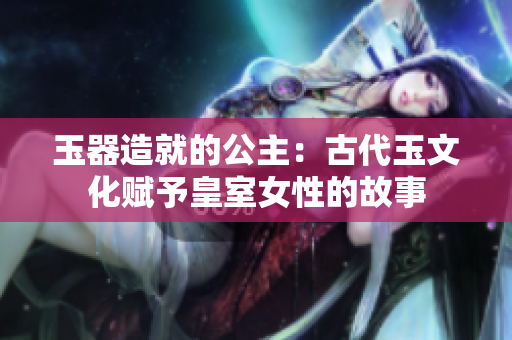 玉器造就的公主：古代玉文化賦予皇室女性的故事
