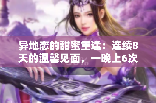 異地戀的甜蜜重逢：連續(xù)8天的溫馨見面，一晚上6次的浪漫時(shí)刻