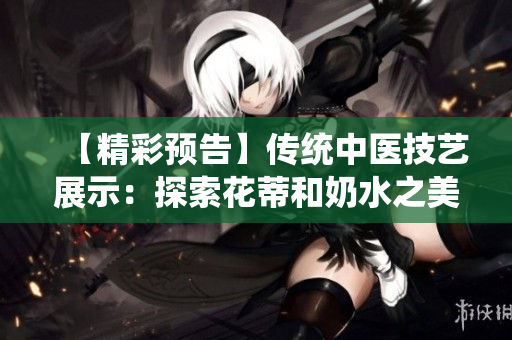 【精彩預(yù)告】傳統(tǒng)中醫(yī)技藝展示：探索花蒂和奶水之美【視頻播放】