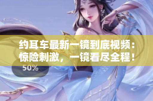 約耳車最新一鏡到底視頻：驚險(xiǎn)刺激，一鏡看盡全程！
