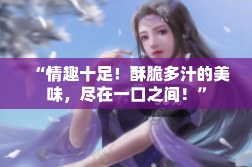 “情趣十足!酥脆多汁的美味,盡在一口之間!” “情趣十足!酥脆多汁的美味,盡在一口之間!”