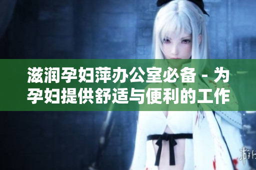 滋潤(rùn)孕婦萍辦公室必備 - 為孕婦提供舒適與便利的工作環(huán)境