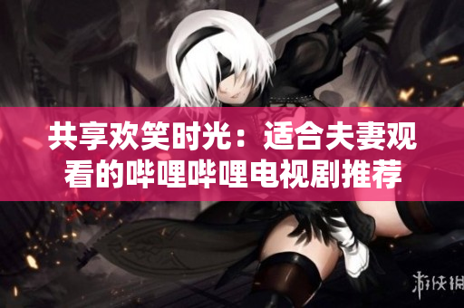 共享歡笑時(shí)光：適合夫妻觀看的嗶哩嗶哩電視劇推薦