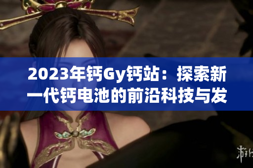 2023年鈣Gy鈣站：探索新一代鈣電池的前沿科技與發(fā)展趨勢(shì)