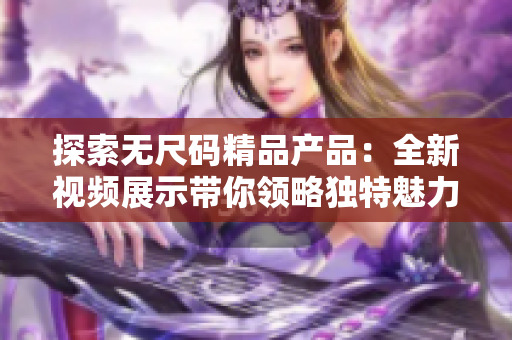 探索無尺碼精品產(chǎn)品:全新視頻展示帶你領(lǐng)略獨(dú)特魅力 探索無尺碼精品產(chǎn)品:全新視頻展示帶你領(lǐng)略獨(dú)特魅力