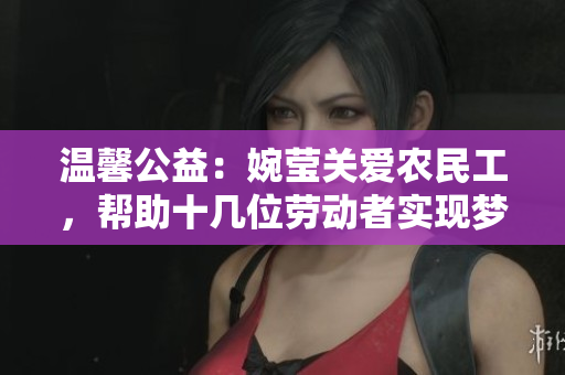溫馨公益：婉瑩關愛農(nóng)民工，幫助十幾位勞動者實現(xiàn)夢想