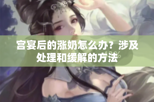 宮宴后的漲奶怎么辦？涉及處理和緩解的方法