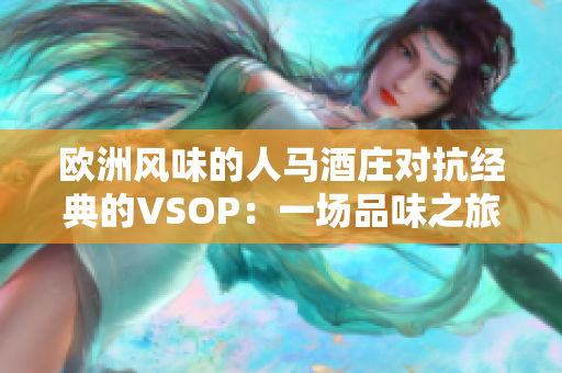 歐洲風(fēng)味的人馬酒莊對抗經(jīng)典的VSOP:一場品味之旅 歐洲風(fēng)味的人馬酒莊對抗經(jīng)典的VSOP:一場品味之旅