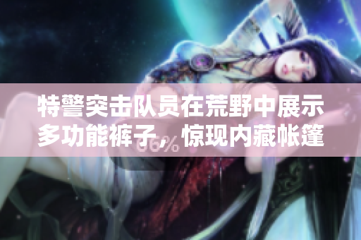 特警突擊隊(duì)員在荒野中展示多功能褲子，驚現(xiàn)內(nèi)藏帳篷秘密！