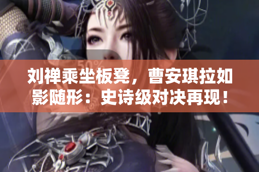 劉禪乘坐板凳，曹安琪拉如影隨形：史詩級對決再現(xiàn)！