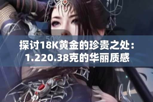 探討18K黃金的珍貴之處:1.220.38克的華麗質(zhì)感 探討18K黃金的珍貴之處:1.220.38克的華麗質(zhì)感